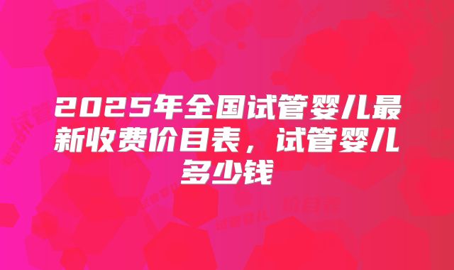 2025年全国试管婴儿最新收费价目表,试管婴儿多少钱