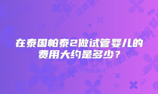 在泰国帕泰2做试管婴儿的费用大约是多少？