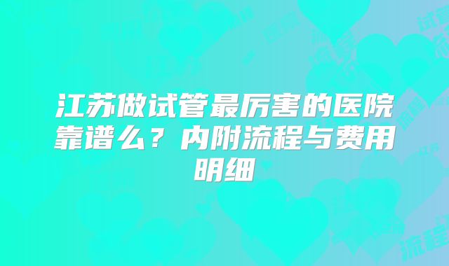 江苏做试管最厉害的医院靠谱么？内附流程与费用明细