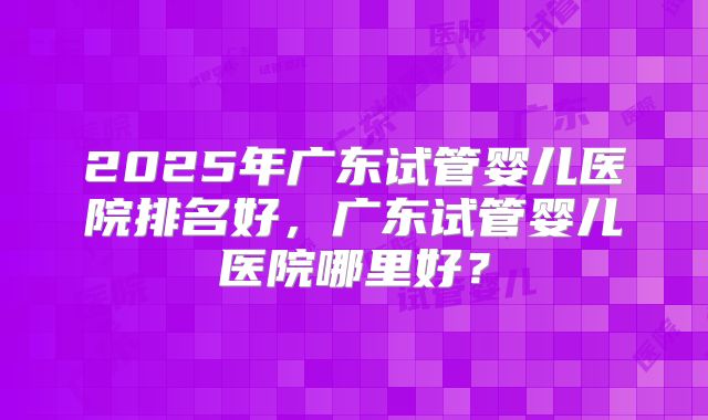 2025年广东试管婴儿医院排名好,广东试管婴儿医院哪里好?