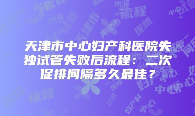 天津市中心妇产科医院失独试管失败后流程：二次促排间隔多久最佳？