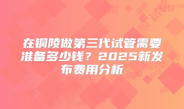 在铜陵做第三代试管需要准备多少钱？2025新发布费用分析