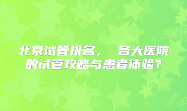 北京试管排名， 各大医院的试管攻略与患者体验？