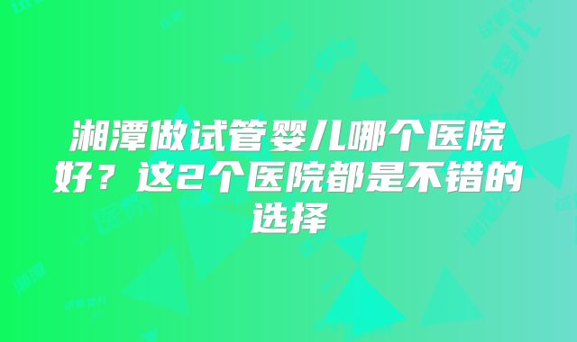 湘潭做试管婴儿哪个医院好？这2个医院都是不错的选择