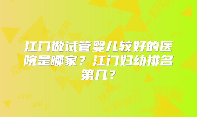 江门做试管婴儿较好的医院是哪家?江门妇幼排名第几?
