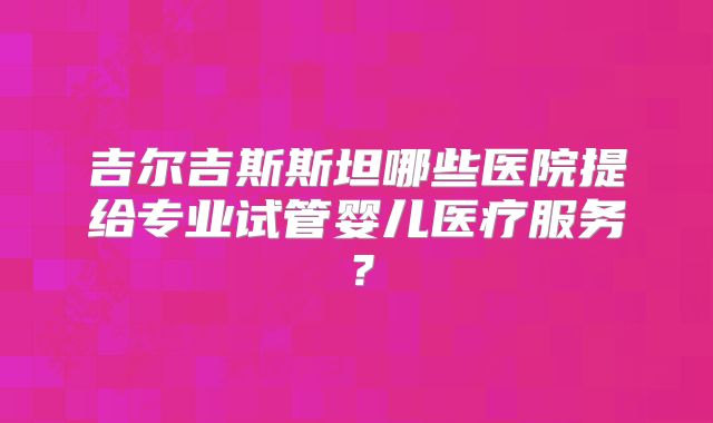 吉尔吉斯斯坦哪些医院提给专业试管婴儿医疗服务?