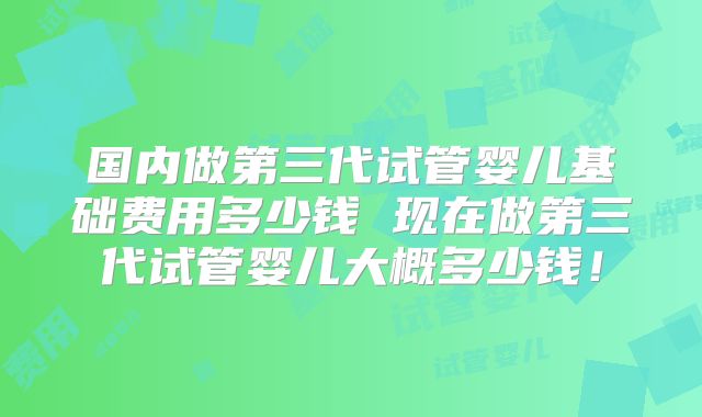 国内做第三代试管婴儿基础费用多少钱 现在做第三代试管婴儿大概多少钱！