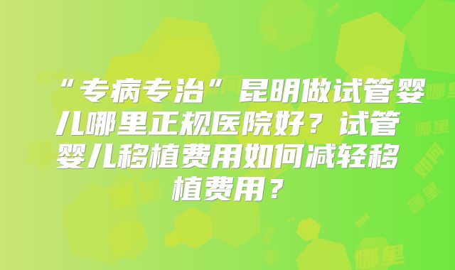 “专病专治”昆明做试管婴儿哪里正规医院好?试管婴儿移植费用如何减轻移植费用?