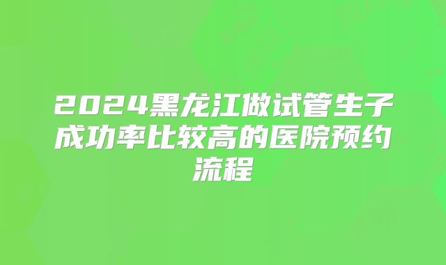 2024黑龙江做试管生子成功率比较高的医院预约流程