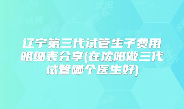 辽宁第三代试管生子费用明细表分享(在沈阳做三代试管哪个医生好)