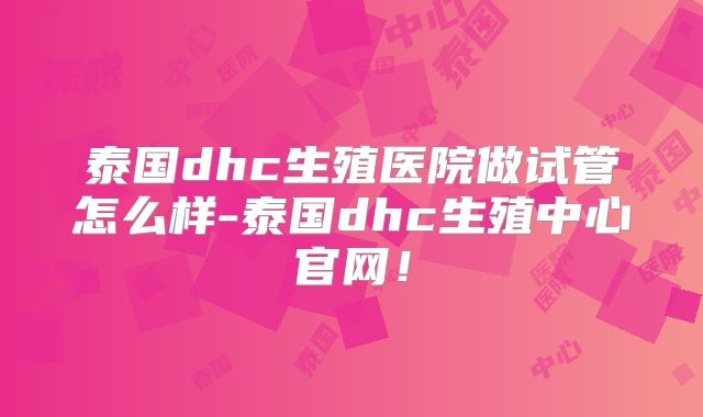 泰国dhc生殖医院做试管怎么样-泰国dhc生殖中心官网！