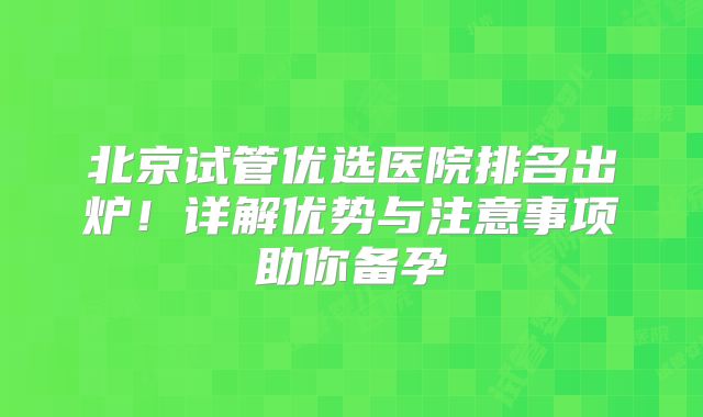 北京试管优选医院排名出炉！详解优势与注意事项助你备孕