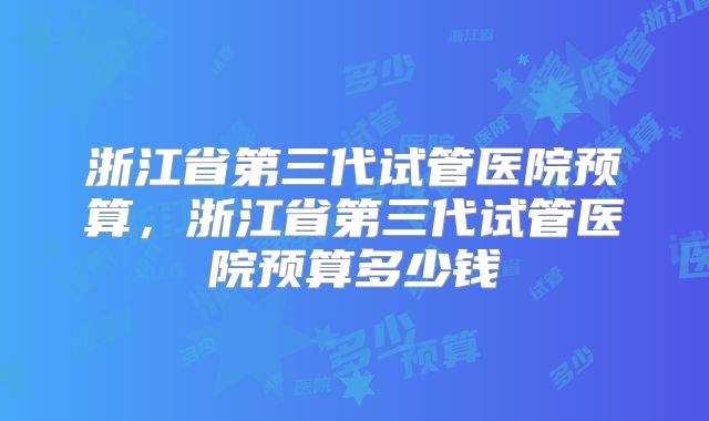 浙江省第三代试管医院预算，浙江省第三代试管医院预算多少钱