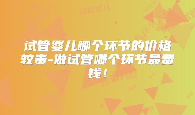 试管婴儿哪个环节的价格较贵-做试管哪个环节最费钱！