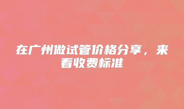 在广州做试管价格分享,来看收费标准