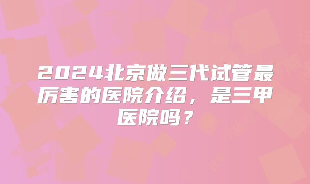 2024北京做三代试管最厉害的医院介绍，是三甲医院吗？