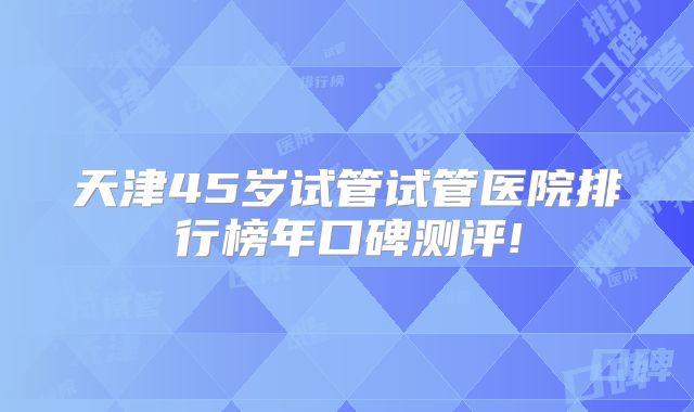天津45岁试管试管医院排行榜年口碑测评!