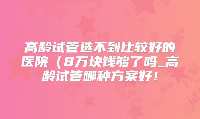 高龄试管选不到比较好的医院(8万块钱够了吗_高龄试管哪种方案好!