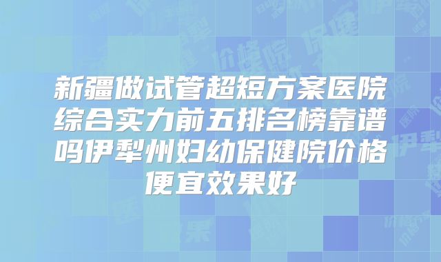新疆做试管超短方案医院综合实力前五排名榜靠谱吗伊犁州妇幼保健院价格便宜效果好