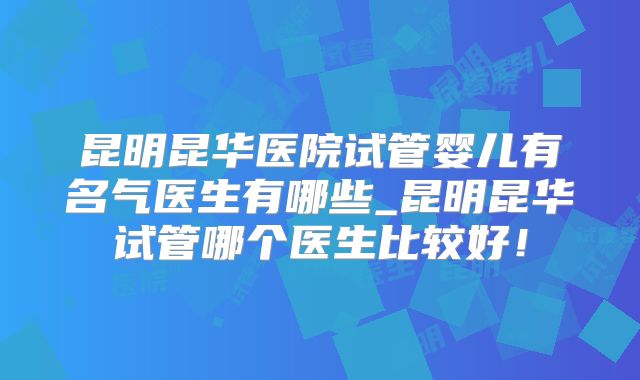 昆明昆华医院试管婴儿有名气医生有哪些_昆明昆华试管哪个医生比较好！