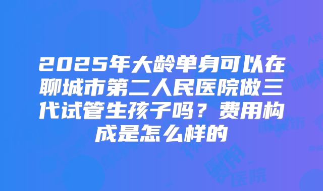 2025年大龄单身可以在聊城市第二人民医院做三代试管生孩子吗？费用构成是怎么样的