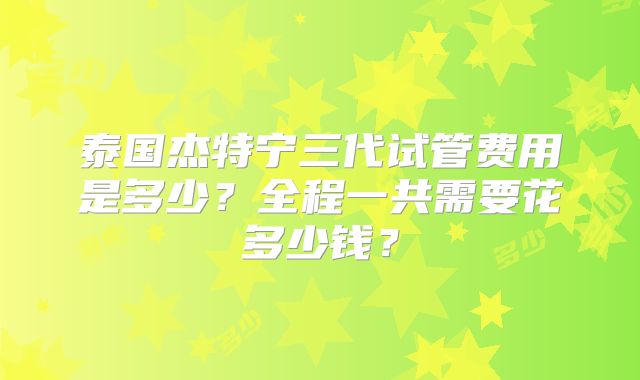 泰国杰特宁三代试管费用是多少?全程一共需要花多少钱?