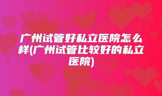 广州试管好私立医院怎么样(广州试管比较好的私立医院)