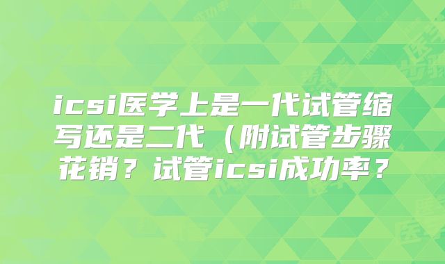 icsi医学上是一代试管缩写还是二代（附试管步骤花销？试管icsi成功率？