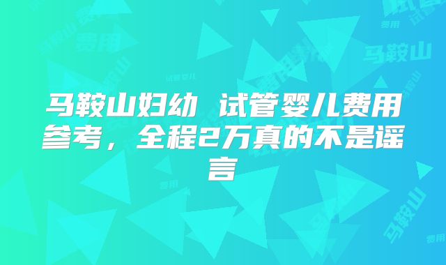 马鞍山妇幼 试管婴儿费用参考，全程2万真的不是谣言