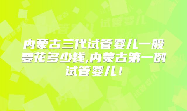 内蒙古三代试管婴儿一般要花多少钱,内蒙古第一例试管婴儿！