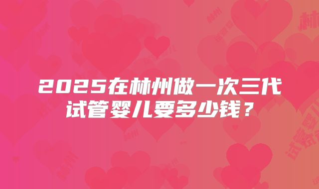 2025在林州做一次三代试管婴儿要多少钱？