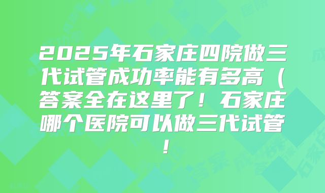 2025年石家庄四院做三代试管成功率能有多高（答案全在这里了！石家庄哪个医院可以做三代试管！