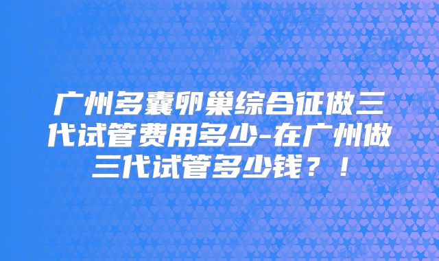 广州多囊卵巢综合征做三代试管费用多少-在广州做三代试管多少钱？！