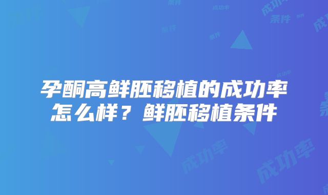 孕酮高鲜胚移植的成功率怎么样？鲜胚移植条件