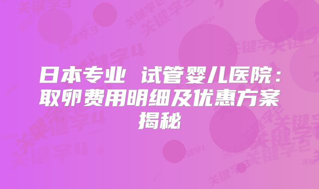 日本专业 试管婴儿医院：取卵费用明细及优惠方案揭秘