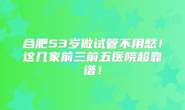 合肥53岁做试管不用愁！这几家前三前五医院超靠谱！