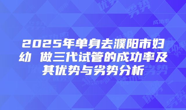 2025年单身去濮阳市妇幼 做三代试管的成功率及其优势与劣势分析