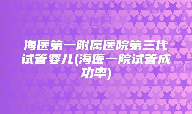 海医第一附属医院第三代试管婴儿(海医一院试管成功率)