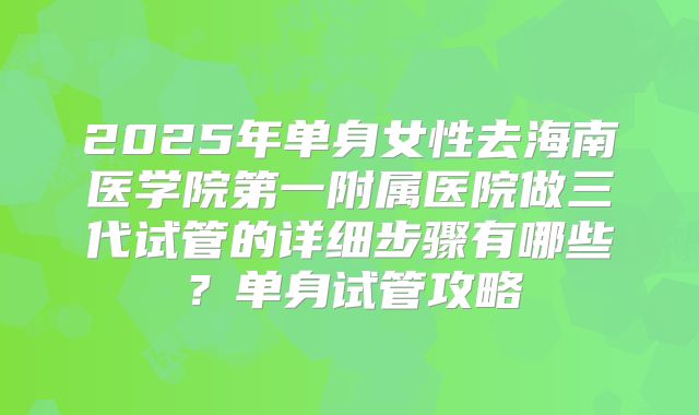 2025年单身女性去海南医学院第一附属医院做三代试管的详细步骤有哪些？单身试管攻略