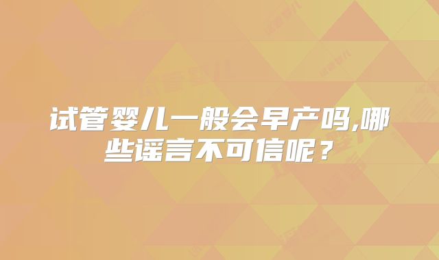 试管婴儿一般会早产吗,哪些谣言不可信呢?
