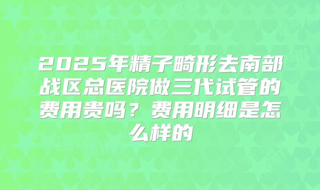 2025年精子畸形去南部战区总医院做三代试管的费用贵吗？费用明细是怎么样的