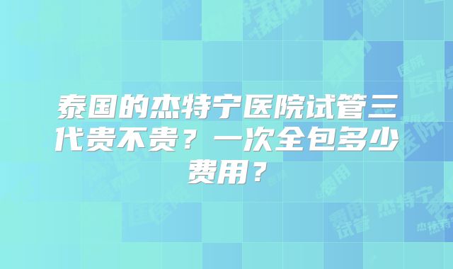 泰国的杰特宁医院试管三代贵不贵？一次全包多少费用？