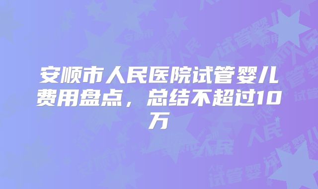 安顺市人民医院试管婴儿费用盘点,总结不超过10万