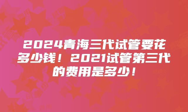 2024青海三代试管要花多少钱!2021试管第三代的费用是多少!