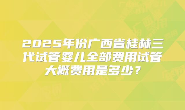 2025年份广西省桂林三代试管婴儿全部费用试管大概费用是多少？