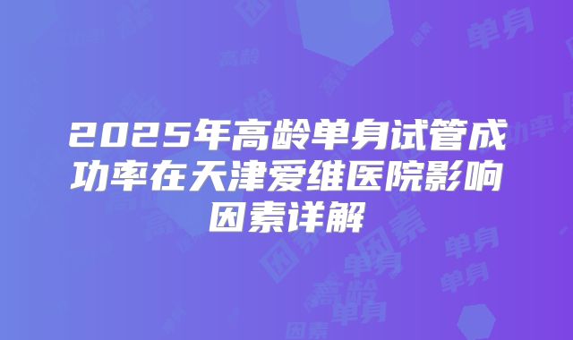 2025年高龄单身试管成功率在天津爱维医院影响因素详解