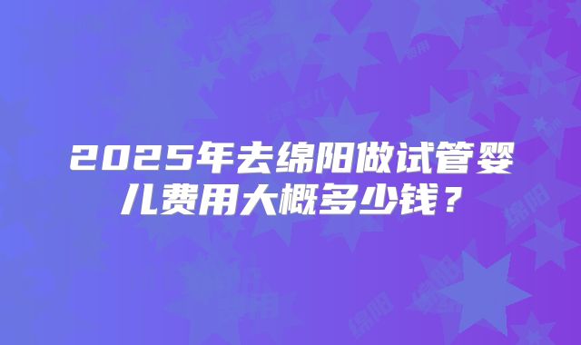 2025年去绵阳做试管婴儿费用大概多少钱?