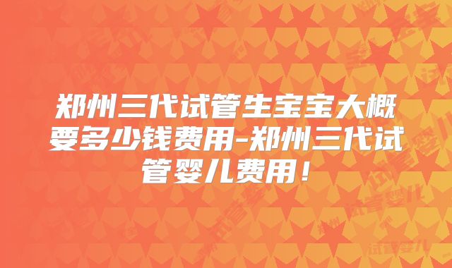 郑州三代试管生宝宝大概要多少钱费用-郑州三代试管婴儿费用!