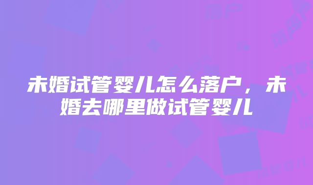 未婚试管婴儿怎么落户，未婚去哪里做试管婴儿