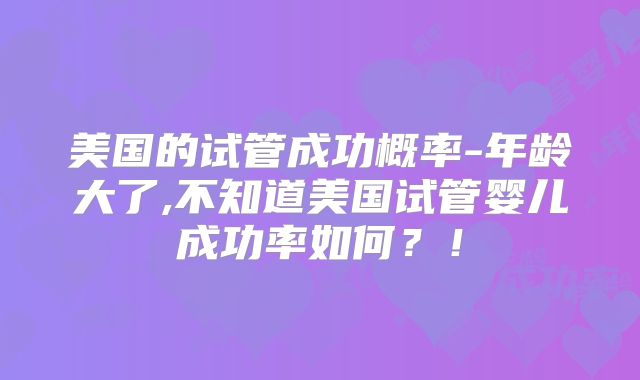 美国的试管成功概率-年龄大了,不知道美国试管婴儿成功率如何？！